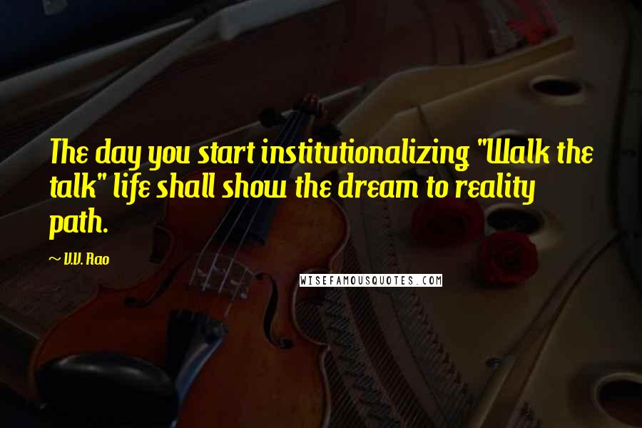 V.V. Rao Quotes: The day you start institutionalizing "Walk the talk" life shall show the dream to reality path.