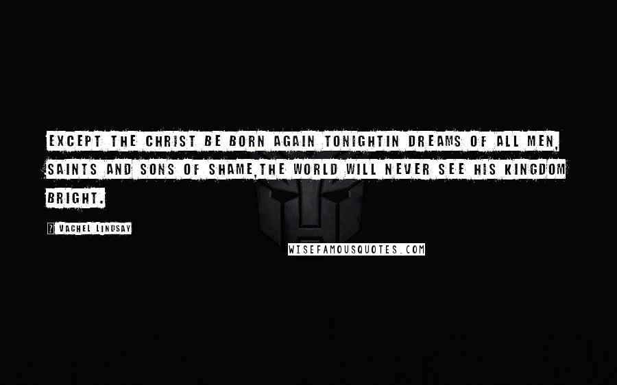 Vachel Lindsay Quotes: Except the Christ be born again tonightIn dreams of all men, saints and sons of shame,The world will never see his kingdom bright.