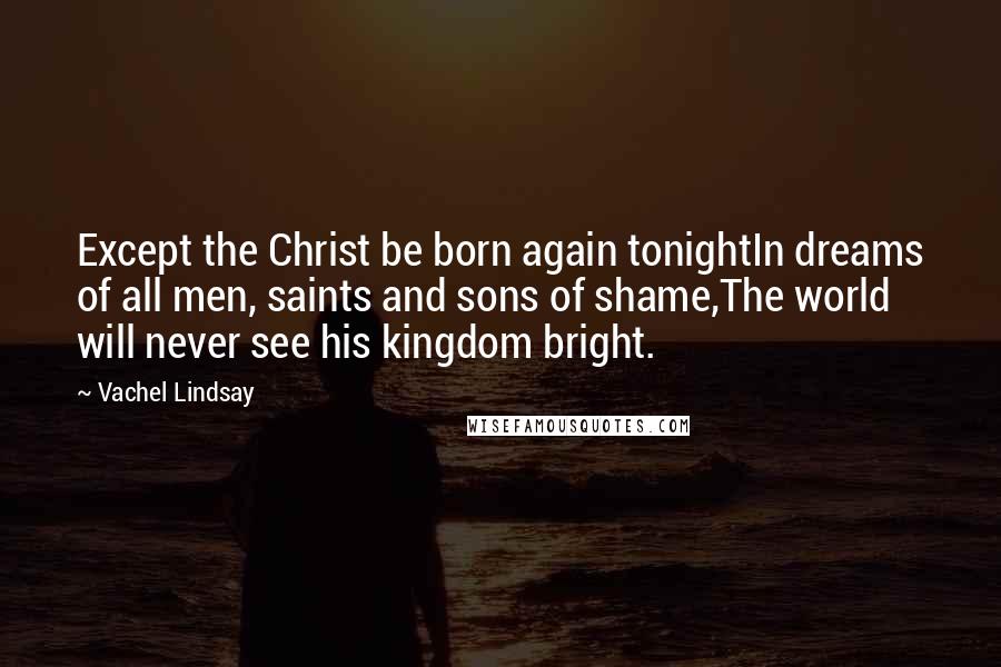Vachel Lindsay Quotes: Except the Christ be born again tonightIn dreams of all men, saints and sons of shame,The world will never see his kingdom bright.