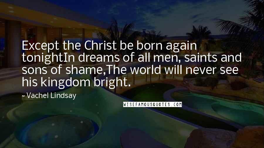 Vachel Lindsay Quotes: Except the Christ be born again tonightIn dreams of all men, saints and sons of shame,The world will never see his kingdom bright.