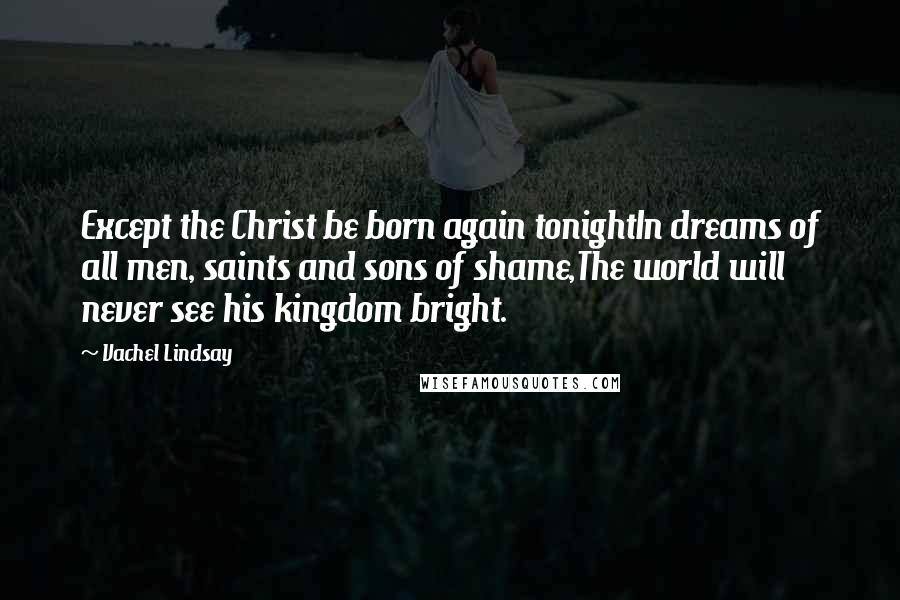 Vachel Lindsay Quotes: Except the Christ be born again tonightIn dreams of all men, saints and sons of shame,The world will never see his kingdom bright.