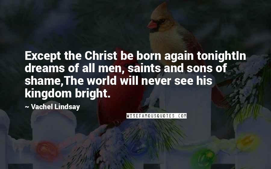 Vachel Lindsay Quotes: Except the Christ be born again tonightIn dreams of all men, saints and sons of shame,The world will never see his kingdom bright.