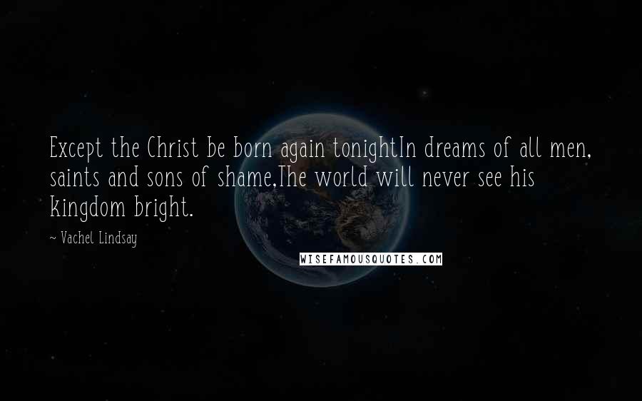 Vachel Lindsay Quotes: Except the Christ be born again tonightIn dreams of all men, saints and sons of shame,The world will never see his kingdom bright.