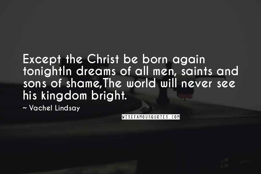 Vachel Lindsay Quotes: Except the Christ be born again tonightIn dreams of all men, saints and sons of shame,The world will never see his kingdom bright.