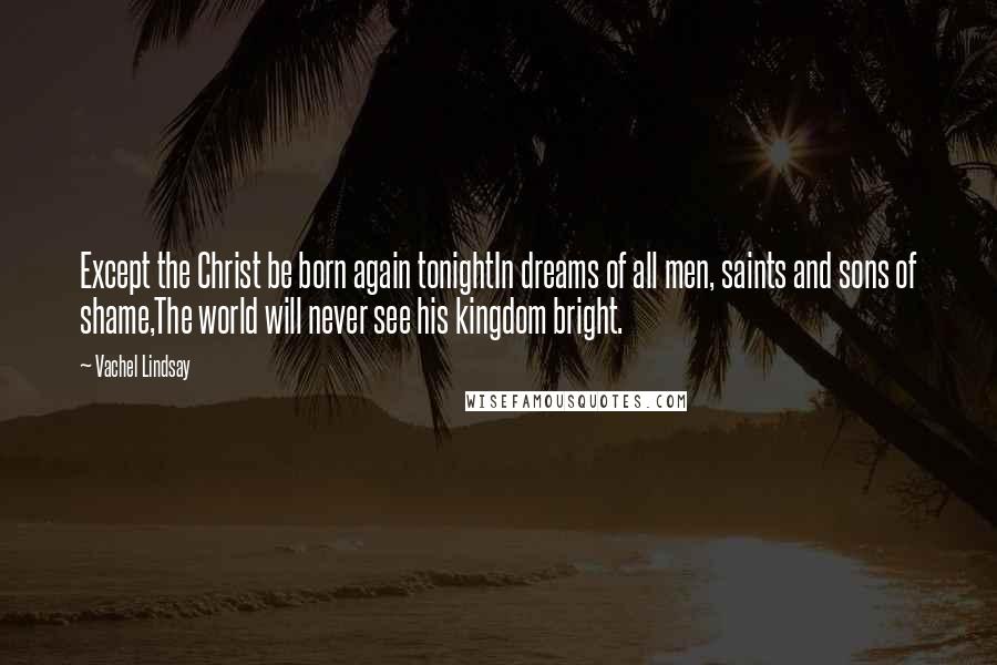 Vachel Lindsay Quotes: Except the Christ be born again tonightIn dreams of all men, saints and sons of shame,The world will never see his kingdom bright.