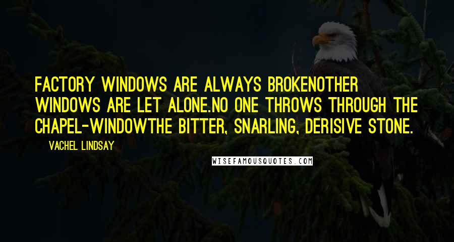 Vachel Lindsay Quotes: Factory windows are always brokenOther windows are let alone.No one throws through the chapel-windowThe bitter, snarling, derisive stone.