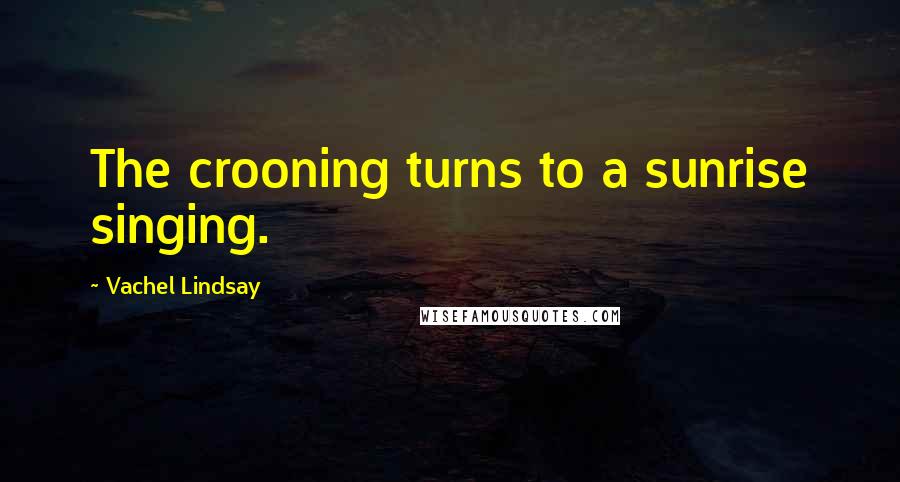 Vachel Lindsay Quotes: The crooning turns to a sunrise singing.