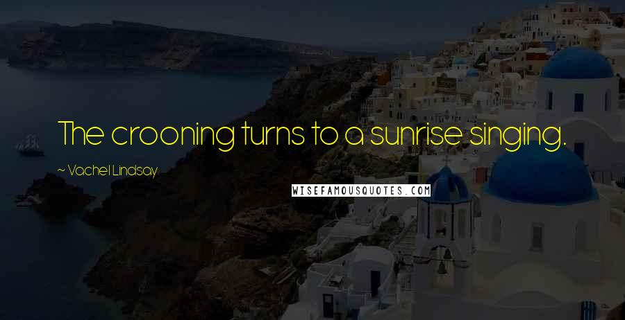 Vachel Lindsay Quotes: The crooning turns to a sunrise singing.