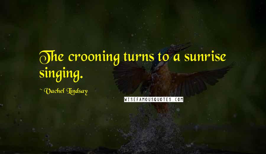 Vachel Lindsay Quotes: The crooning turns to a sunrise singing.