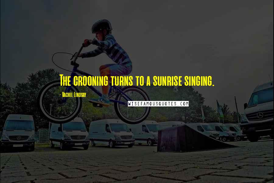 Vachel Lindsay Quotes: The crooning turns to a sunrise singing.