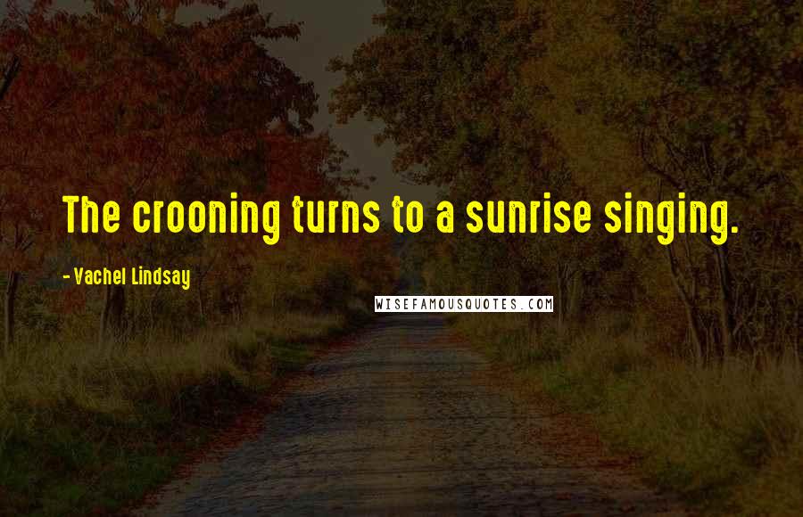 Vachel Lindsay Quotes: The crooning turns to a sunrise singing.