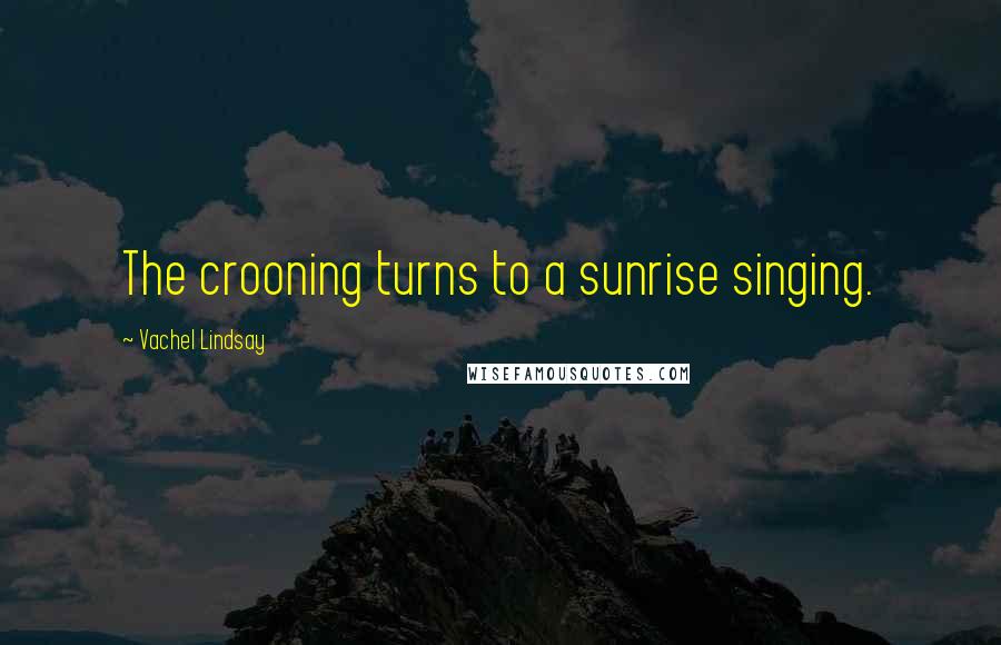 Vachel Lindsay Quotes: The crooning turns to a sunrise singing.