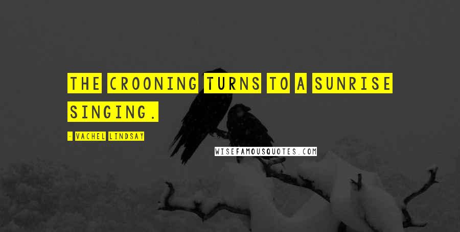Vachel Lindsay Quotes: The crooning turns to a sunrise singing.