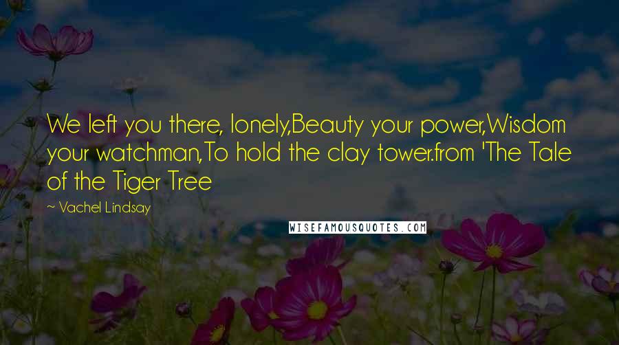 Vachel Lindsay Quotes: We left you there, lonely,Beauty your power,Wisdom your watchman,To hold the clay tower.from 'The Tale of the Tiger Tree