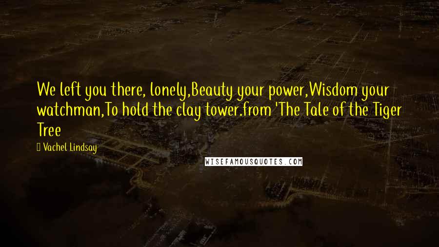 Vachel Lindsay Quotes: We left you there, lonely,Beauty your power,Wisdom your watchman,To hold the clay tower.from 'The Tale of the Tiger Tree
