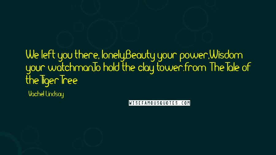 Vachel Lindsay Quotes: We left you there, lonely,Beauty your power,Wisdom your watchman,To hold the clay tower.from 'The Tale of the Tiger Tree