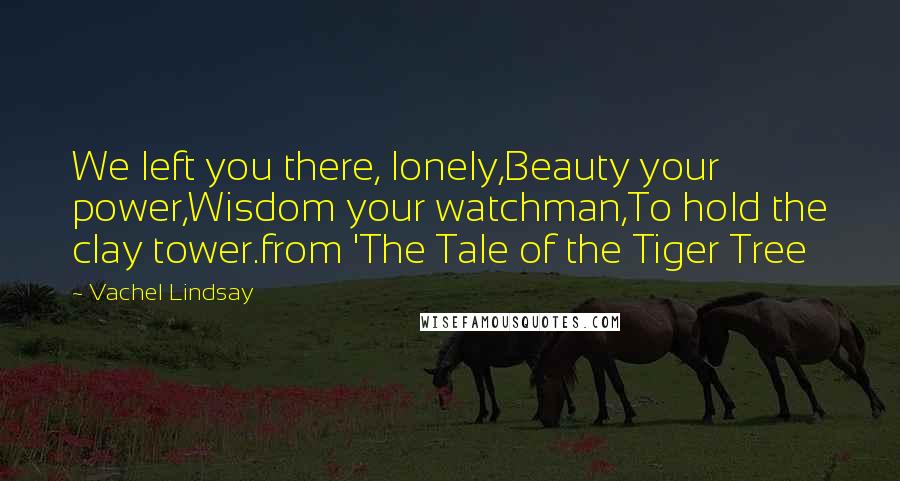 Vachel Lindsay Quotes: We left you there, lonely,Beauty your power,Wisdom your watchman,To hold the clay tower.from 'The Tale of the Tiger Tree
