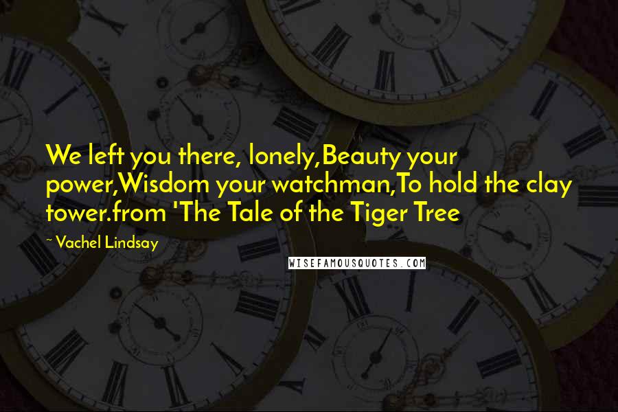 Vachel Lindsay Quotes: We left you there, lonely,Beauty your power,Wisdom your watchman,To hold the clay tower.from 'The Tale of the Tiger Tree