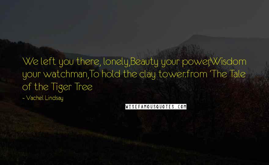 Vachel Lindsay Quotes: We left you there, lonely,Beauty your power,Wisdom your watchman,To hold the clay tower.from 'The Tale of the Tiger Tree