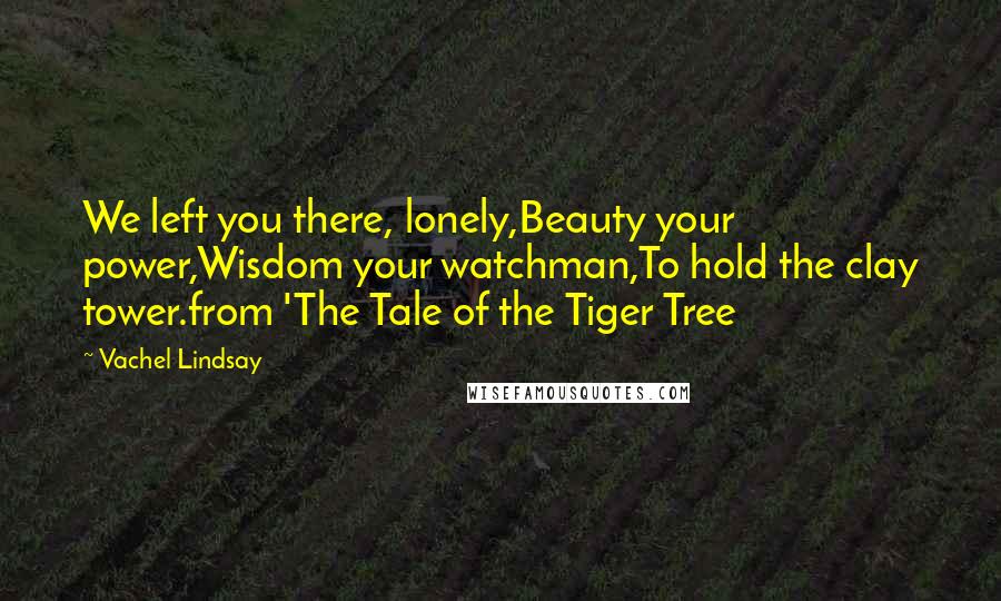 Vachel Lindsay Quotes: We left you there, lonely,Beauty your power,Wisdom your watchman,To hold the clay tower.from 'The Tale of the Tiger Tree