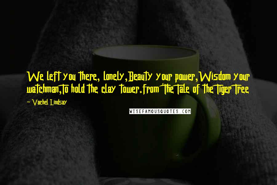 Vachel Lindsay Quotes: We left you there, lonely,Beauty your power,Wisdom your watchman,To hold the clay tower.from 'The Tale of the Tiger Tree