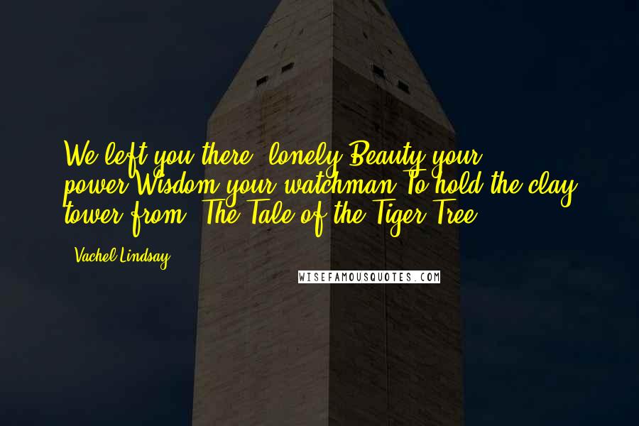 Vachel Lindsay Quotes: We left you there, lonely,Beauty your power,Wisdom your watchman,To hold the clay tower.from 'The Tale of the Tiger Tree