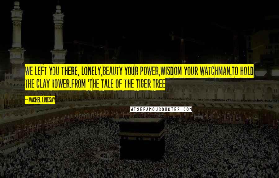 Vachel Lindsay Quotes: We left you there, lonely,Beauty your power,Wisdom your watchman,To hold the clay tower.from 'The Tale of the Tiger Tree