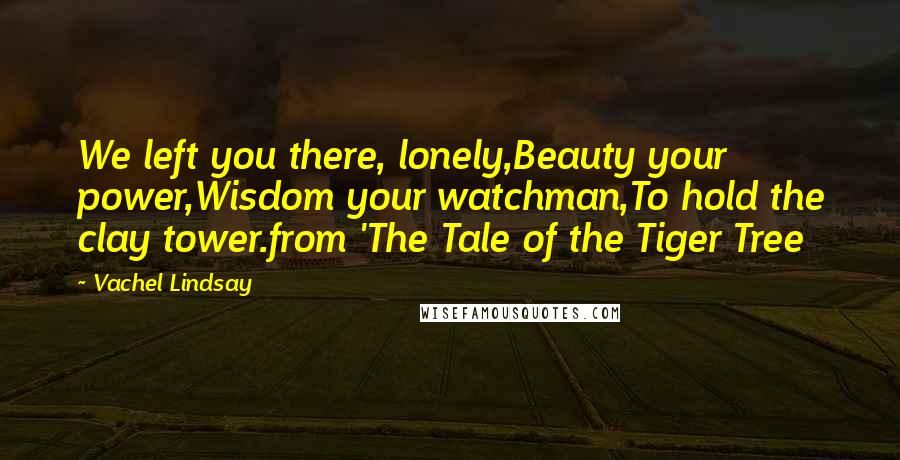 Vachel Lindsay Quotes: We left you there, lonely,Beauty your power,Wisdom your watchman,To hold the clay tower.from 'The Tale of the Tiger Tree