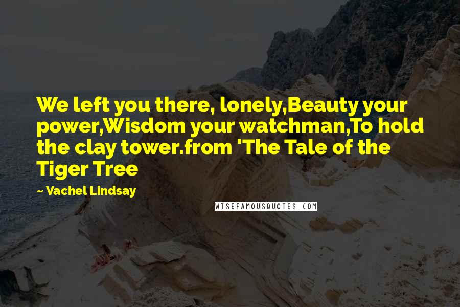 Vachel Lindsay Quotes: We left you there, lonely,Beauty your power,Wisdom your watchman,To hold the clay tower.from 'The Tale of the Tiger Tree