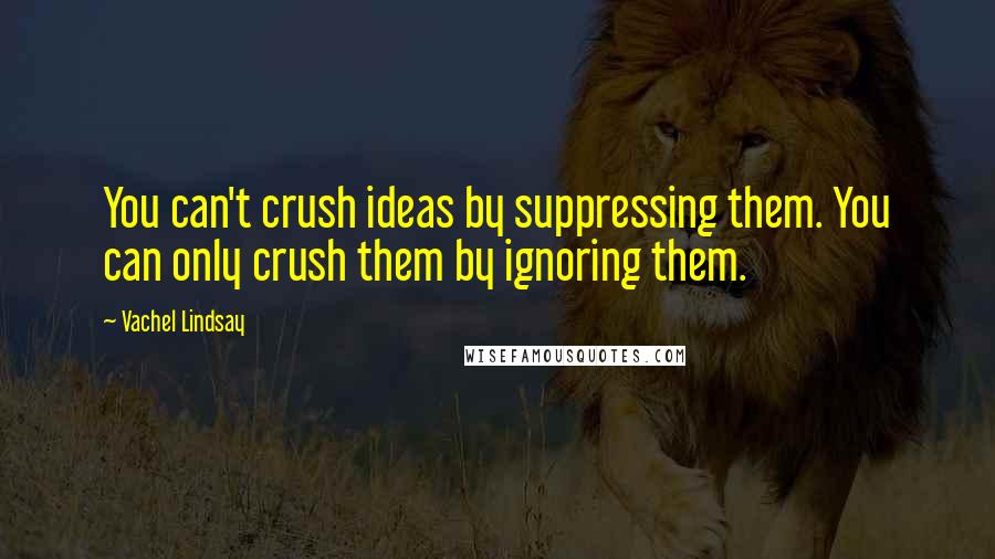 Vachel Lindsay Quotes: You can't crush ideas by suppressing them. You can only crush them by ignoring them.