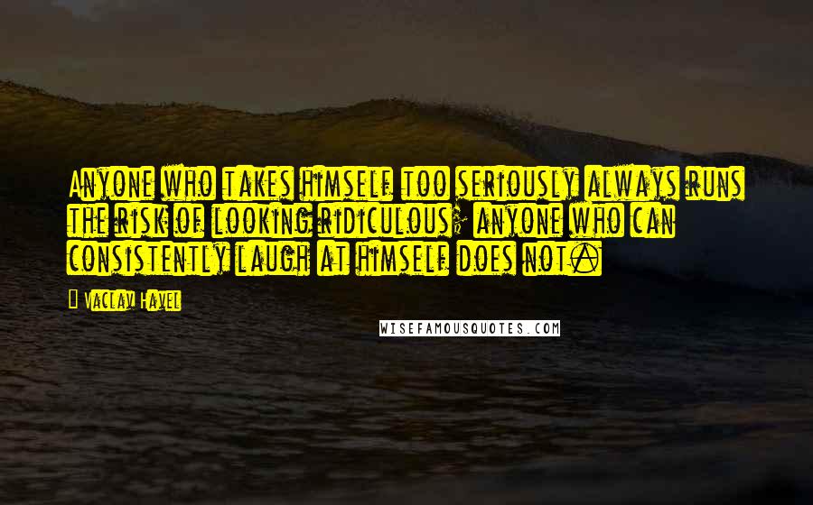 Vaclav Havel Quotes: Anyone who takes himself too seriously always runs the risk of looking ridiculous; anyone who can consistently laugh at himself does not.