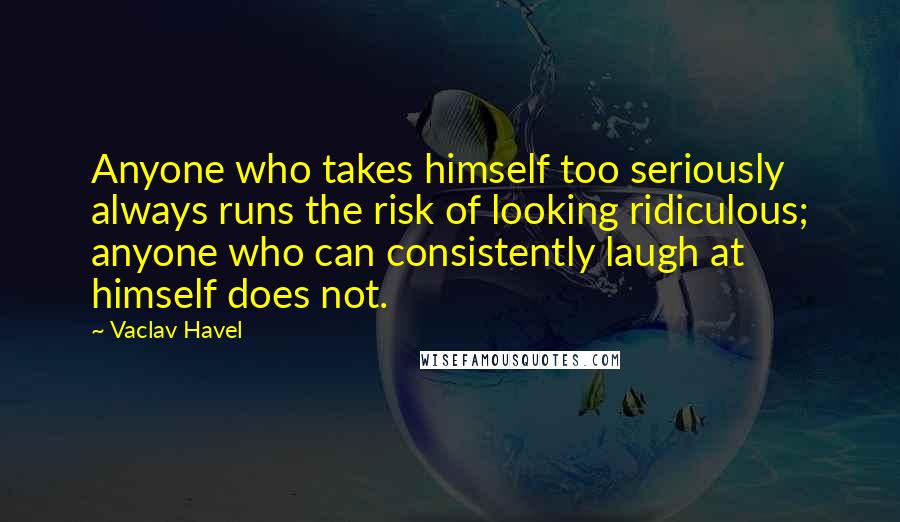 Vaclav Havel Quotes: Anyone who takes himself too seriously always runs the risk of looking ridiculous; anyone who can consistently laugh at himself does not.