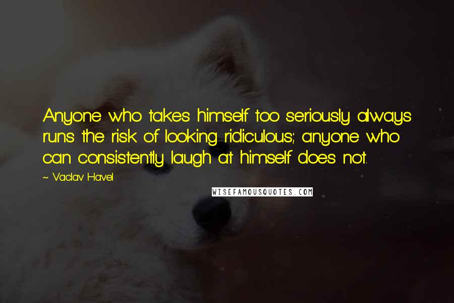 Vaclav Havel Quotes: Anyone who takes himself too seriously always runs the risk of looking ridiculous; anyone who can consistently laugh at himself does not.