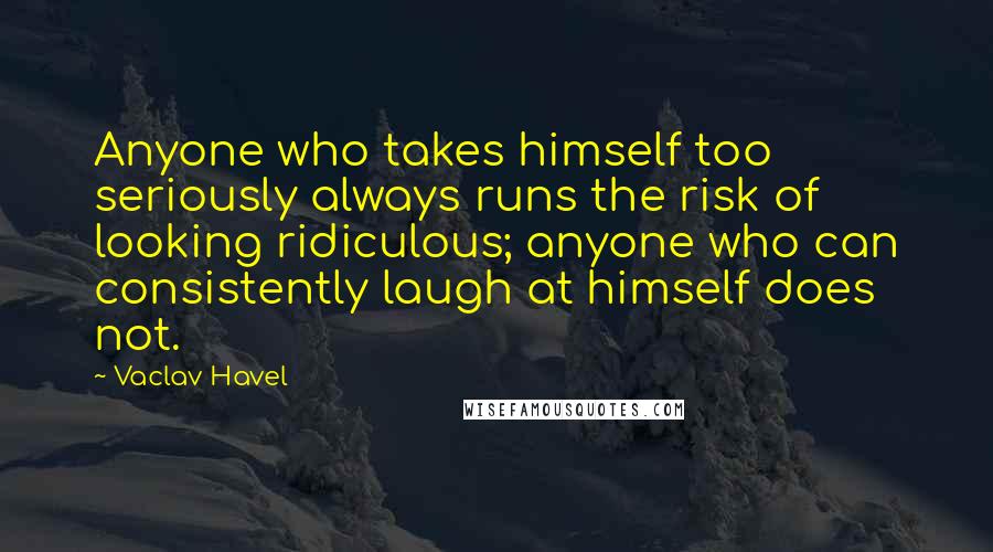 Vaclav Havel Quotes: Anyone who takes himself too seriously always runs the risk of looking ridiculous; anyone who can consistently laugh at himself does not.