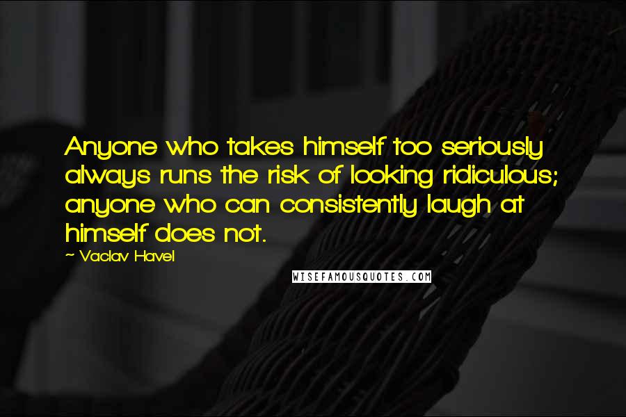 Vaclav Havel Quotes: Anyone who takes himself too seriously always runs the risk of looking ridiculous; anyone who can consistently laugh at himself does not.