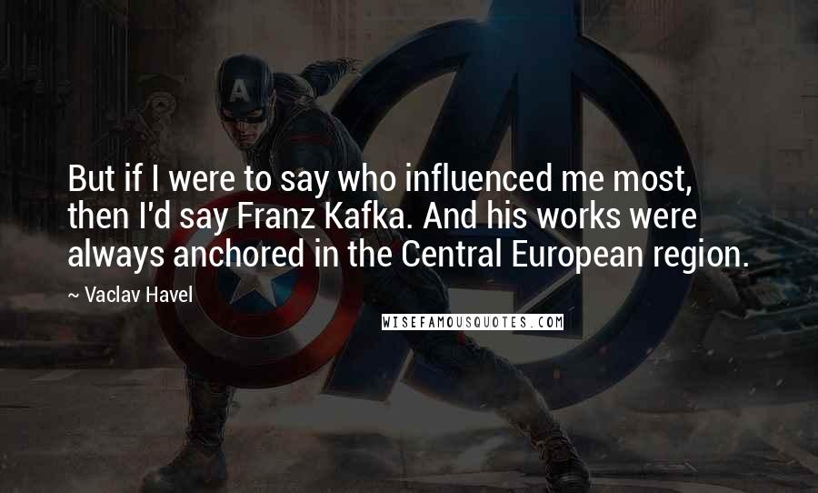 Vaclav Havel Quotes: But if I were to say who influenced me most, then I'd say Franz Kafka. And his works were always anchored in the Central European region.