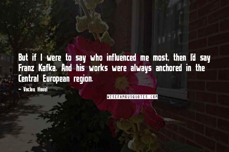 Vaclav Havel Quotes: But if I were to say who influenced me most, then I'd say Franz Kafka. And his works were always anchored in the Central European region.