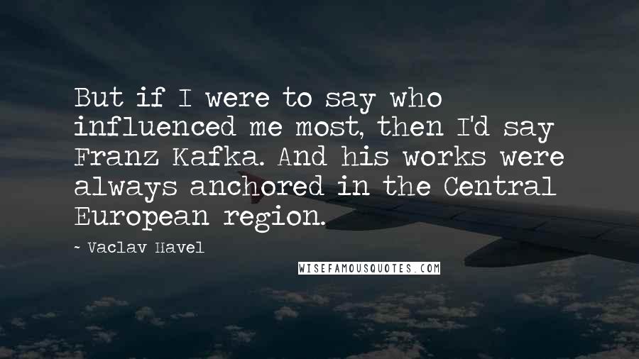 Vaclav Havel Quotes: But if I were to say who influenced me most, then I'd say Franz Kafka. And his works were always anchored in the Central European region.