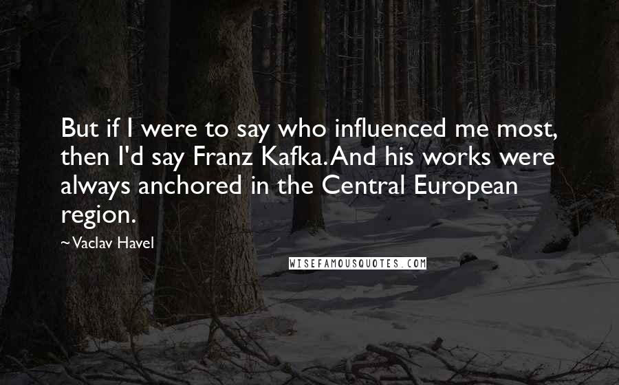 Vaclav Havel Quotes: But if I were to say who influenced me most, then I'd say Franz Kafka. And his works were always anchored in the Central European region.