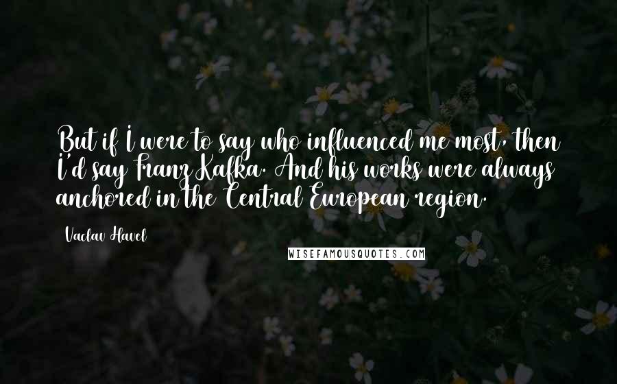 Vaclav Havel Quotes: But if I were to say who influenced me most, then I'd say Franz Kafka. And his works were always anchored in the Central European region.