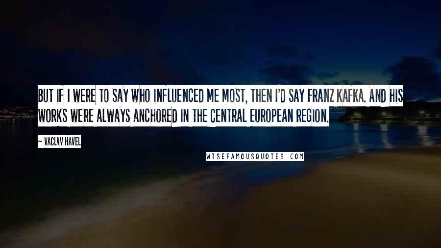 Vaclav Havel Quotes: But if I were to say who influenced me most, then I'd say Franz Kafka. And his works were always anchored in the Central European region.