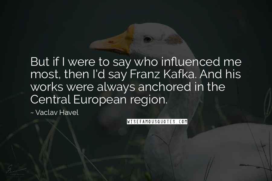 Vaclav Havel Quotes: But if I were to say who influenced me most, then I'd say Franz Kafka. And his works were always anchored in the Central European region.