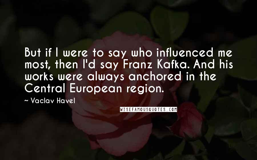 Vaclav Havel Quotes: But if I were to say who influenced me most, then I'd say Franz Kafka. And his works were always anchored in the Central European region.