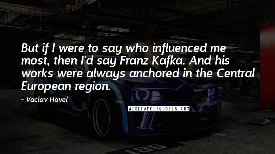 Vaclav Havel Quotes: But if I were to say who influenced me most, then I'd say Franz Kafka. And his works were always anchored in the Central European region.