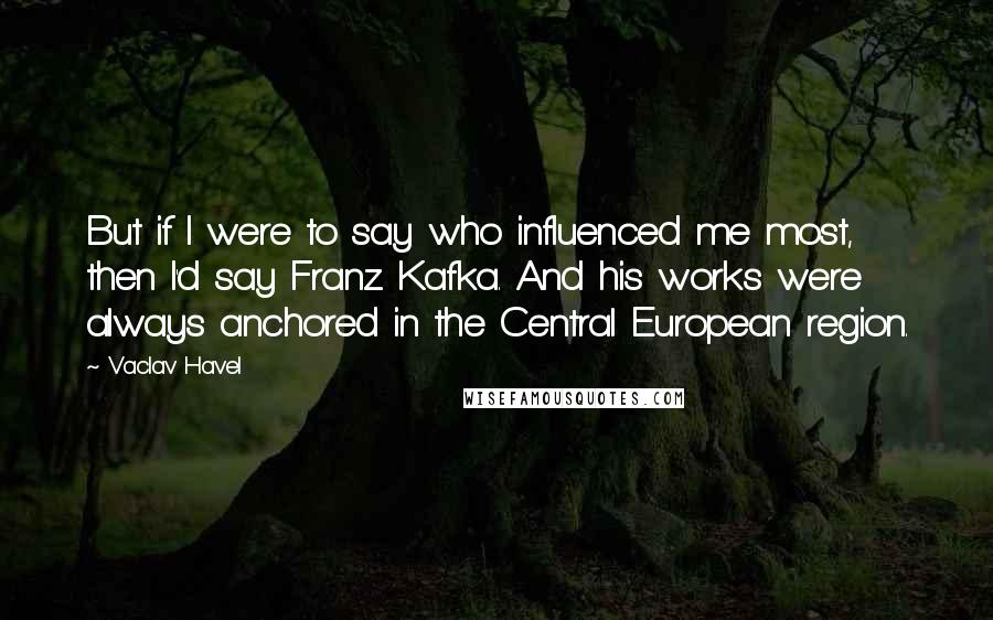 Vaclav Havel Quotes: But if I were to say who influenced me most, then I'd say Franz Kafka. And his works were always anchored in the Central European region.