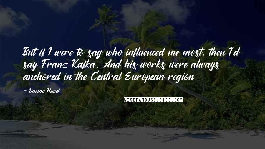 Vaclav Havel Quotes: But if I were to say who influenced me most, then I'd say Franz Kafka. And his works were always anchored in the Central European region.