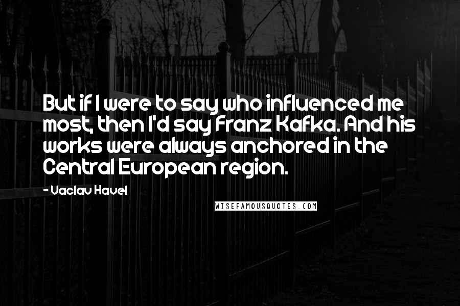 Vaclav Havel Quotes: But if I were to say who influenced me most, then I'd say Franz Kafka. And his works were always anchored in the Central European region.