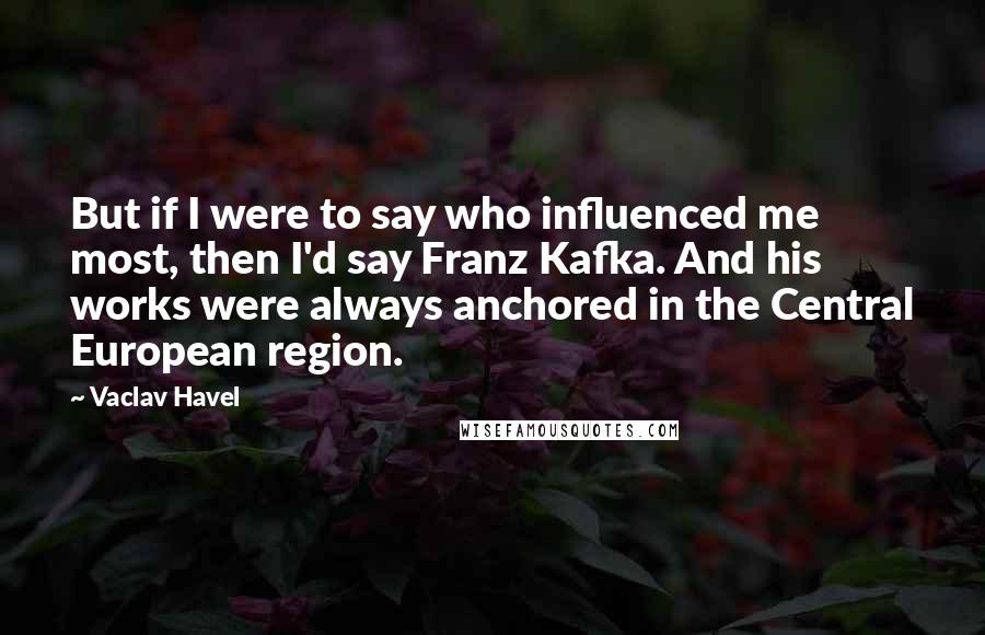 Vaclav Havel Quotes: But if I were to say who influenced me most, then I'd say Franz Kafka. And his works were always anchored in the Central European region.