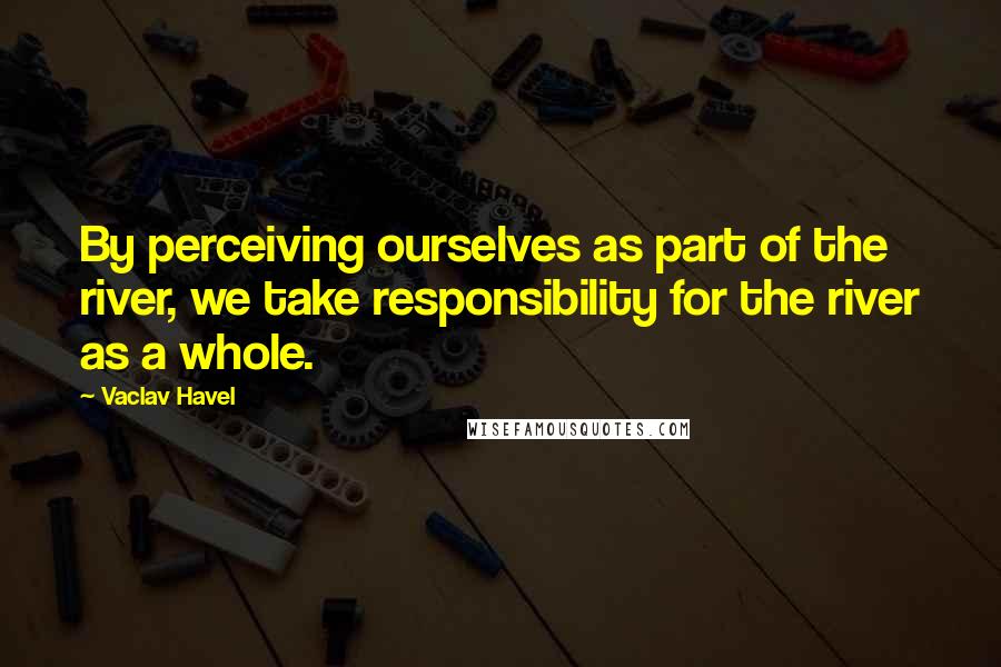 Vaclav Havel Quotes: By perceiving ourselves as part of the river, we take responsibility for the river as a whole.