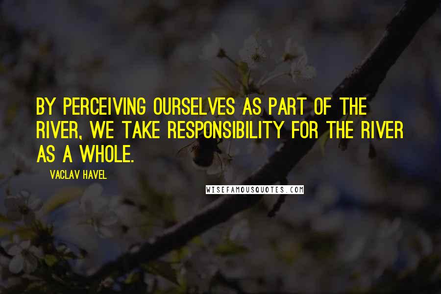 Vaclav Havel Quotes: By perceiving ourselves as part of the river, we take responsibility for the river as a whole.